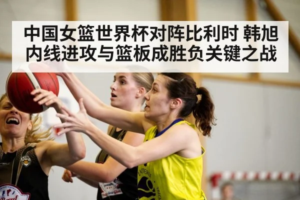 中国女篮世界杯对阵比利时 韩旭内线进攻与篮板成胜负关键之战
