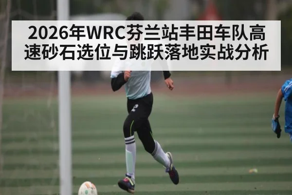 2026年WRC芬兰站丰田车队高速砂石选位与跳跃落地实战分析